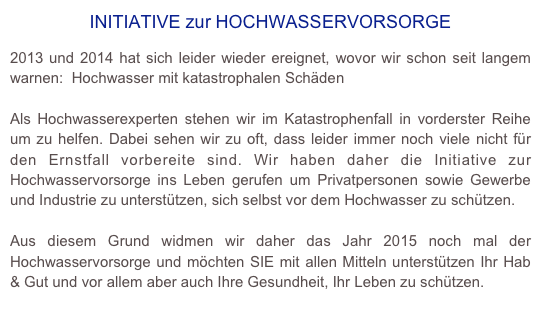 INITIATIVE zur HOCHWASSERVORSORGE

2013 und 2014 hat sich leider wieder ereignet, wovor wir schon seit langem warnen:  Hochwasser mit katastrophalen Schäden

Als Hochwasserexperten stehen wir im Katastrophenfall in vorderster Reihe um zu helfen. Dabei sehen wir zu oft, dass leider immer noch viele nicht für den Ernstfall vorbereite sind. Wir haben daher die Initiative zur Hochwasservorsorge ins Leben gerufen um Privatpersonen sowie Gewerbe und Industrie zu unterstützen, sich selbst vor dem Hochwasser zu schützen. 

Aus diesem Grund widmen wir daher das Jahr 2015 noch mal der Hochwasservorsorge und möchten SIE mit allen Mitteln unterstützen Ihr Hab & Gut und vor allem aber auch Ihre Gesundheit, Ihr Leben zu schützen.
